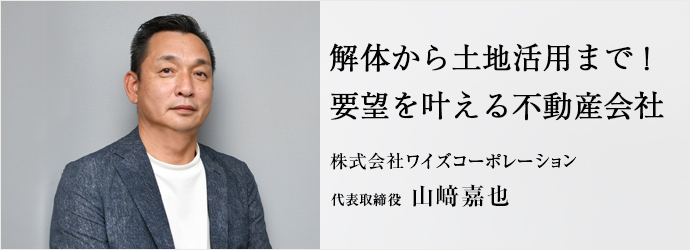 解体から土地活用まで！　要望を叶える不動産会社
株式会社ワイズコーポレーション 代表取締役 山﨑嘉也