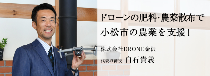 ドローンの肥料・農薬散布で　小松市の農業を支援！
株式会社DRONE金沢 代表取締役 白石貴義