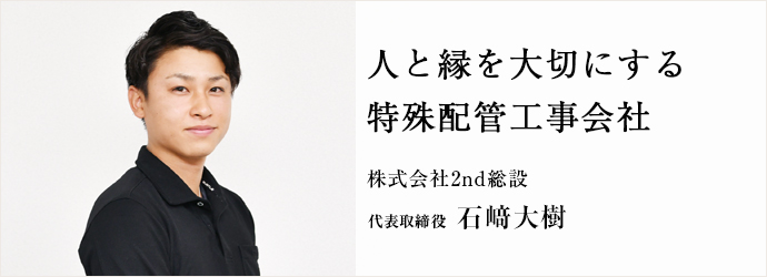 人と縁を大切にする　特殊配管工事会社
株式会社2nd総設 代表取締役 石﨑大樹