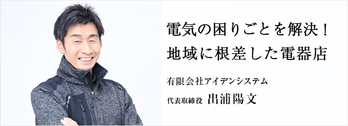 電気の困りごとを解決！　地域に根差した電器店
有限会社アイデンシステム 代表取締役 出浦陽文