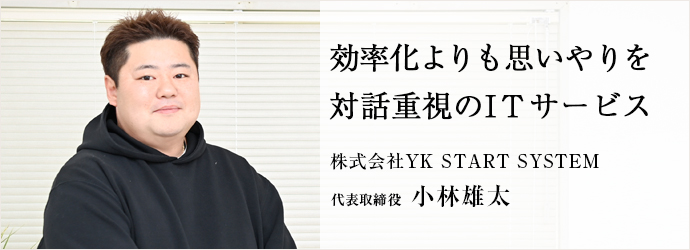 効率化よりも思いやりを　対話重視のITサービス
株式会社YK START SYSTEM 代表取締役 小林雄太