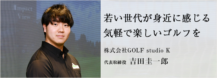 若い世代が身近に感じる　気軽で楽しいゴルフを
株式会社GOLF studio K 代表取締役 吉田圭一郎