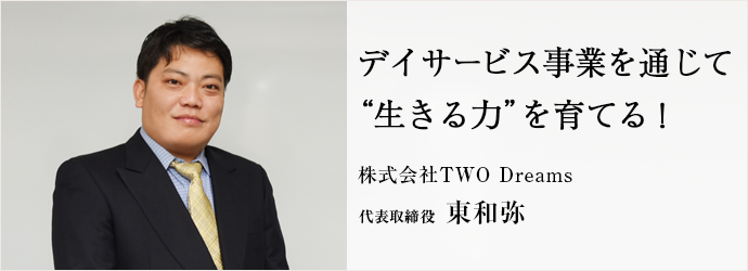 デイサービス事業を通じて　“生きる力”を育てる！
株式会社TWO Dreams 代表取締役 東和弥