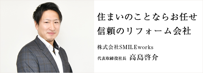 住まいのことならお任せ　信頼のリフォーム会社
株式会社SMILEworks 代表取締役社長 高島啓介