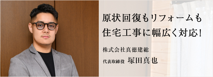 原状回復もリフォームも　住宅工事に幅広く対応！
株式会社真徳建総 代表取締役 塚田真也