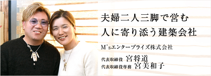 夫婦二人三脚で営む　人に寄り添う建築会社
M’sエンタープライズ株式会社 代表取締役／代表取締役専務 宮将道 宮美和子