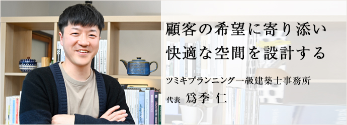 顧客の希望に寄り添い　快適な空間を設計する
ツミキプランニング一級建築士事務所 代表 爲季 仁