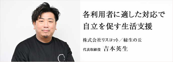 各利用者に適した対応で　自立を促す生活支援
株式会社リスコット／緑生の丘 代表取締役 吉本英生