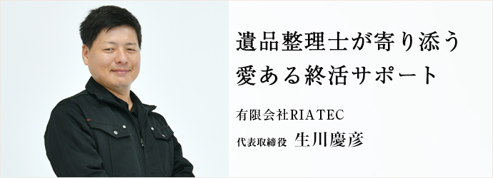 遺品整理士が寄り添う　愛ある終活サポート
有限会社RIATEC 代表取締役 生川慶彦