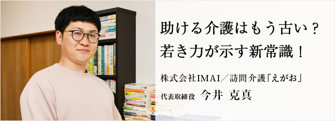 助ける介護はもう古い？　若き力が示す新常識！
株式会社ＩＭＡＩ／訪問介護「えがお」 代表取締役 今井 克真