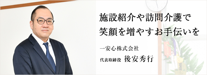 施設紹介や訪問介護で　笑顔を増やすお手伝いを
一安心株式会社 代表取締役 後安秀行