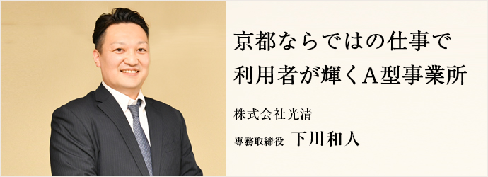 京都ならではの仕事で　利用者が輝くA型事業所
株式会社光清 専務取締役 下川和人