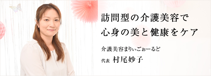 訪問型の介護美容で　心身の美と健康をケア
介護美容まりぃごぉーるど 代表 村尾妙子
