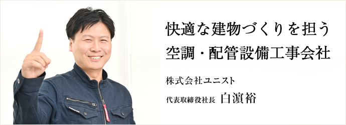 快適な建物づくりを担う　空調・配管設備工事会社
株式会社ユニスト 代表取締役社長 白濵裕