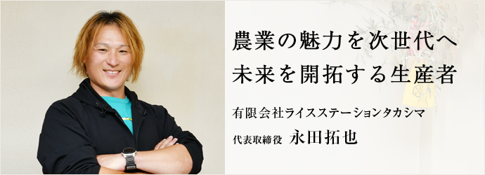 農業の魅力を次世代へ　未来を開拓する生産者
有限会社ライスステーションタカシマ 代表取締役 永田拓也