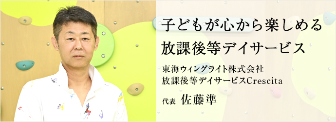 子どもが心から楽しめる　放課後等デイサービス
東海ウィングライト株式会社／放課後等デイサービスCrescita 代表 佐藤準