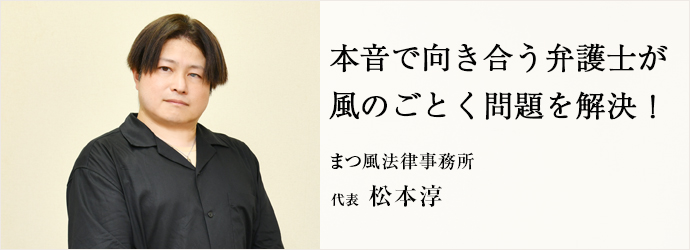 本音で向き合う弁護士が　風のごとく問題を解決！
まつ風法律事務所 代表 松本淳
