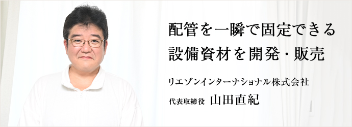 配管を一瞬で固定できる　設備資材を開発・販売
リエゾンインターナショナル株式会社 代表取締役 山田直紀