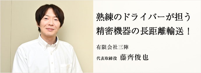 熟練のドライバーが担う　精密機器の長距離輸送！
有限会社三陣 代表取締役 藤齊俊也