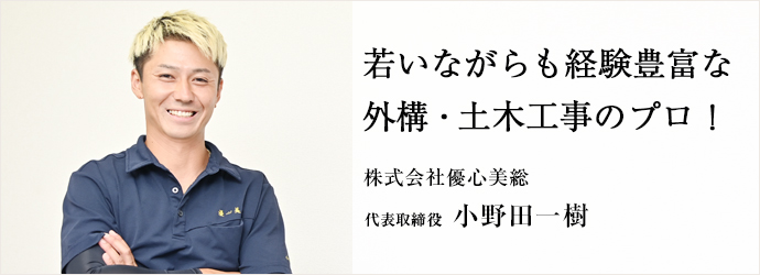 若いながらも経験豊富な 外構・土木工事のプロ!
株式会社優心美総 代表取締役 小野田一樹 若いながらも経験豊富な 外構・土木工事のプロ!
株式会社優心美総 代表取締役 小野田一樹