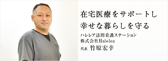 在宅医療をサポートし　幸せな暮らしを守る
ハレレア訪問看護ステーション／株式会社Halelea 代表 竹原宏幸