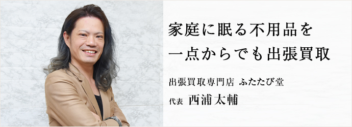 家庭に眠る不用品を　一点からでも出張買取
出張買取専門店 ふたたび堂 代表 西浦太輔