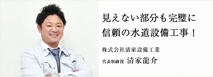 見えない部分も完璧に　信頼の水道設備工事！
株式会社清家設備工業 代表取締役 清家龍介