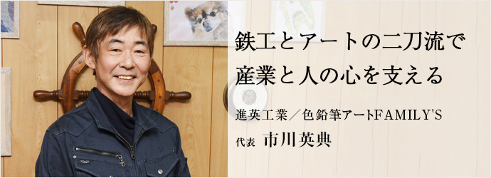 鉄工とアートの二刀流で　産業と人の心を支える
進英工業／色鉛筆アートFAMILY'S 代表 市川英典