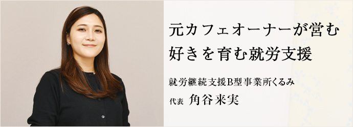 元カフェオーナーが営む　好きを育む就労支援
就労継続支援B型事業所くるみ 代表 角谷来実