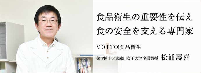 食品衛生の重要性を伝え　食の安全を支える専門家
MOTTO！食品衛生 薬学博士／武庫川女子大学 名誉教授 松浦壽喜