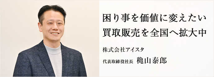 困り事を価値に変えたい　買取販売を全国へ拡大中
株式会社アイスタ 代表取締役社長 穐山泰郎