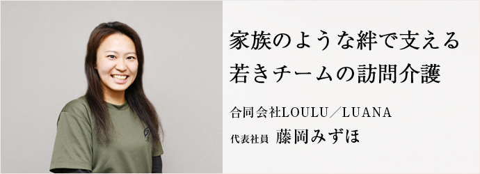 家族のような絆で支える　若きチームの訪問介護
合同会社LOULU／LUANA 代表社員 藤岡みずほ