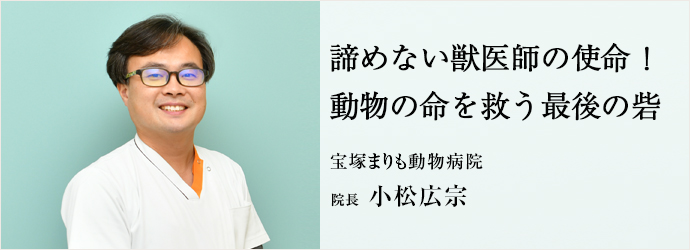 諦めない獣医師の使命！　動物の命を救う最後の砦
宝塚まりも動物病院 院長 小松広宗