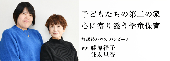 子どもたちの第二の家　心に寄り添う学童保育
放課後ハウス バンビーノ 代表 藤原径子 住友里香