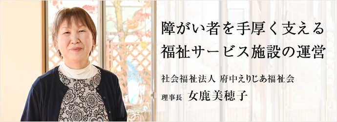障がい者を手厚く支える　福祉サービス施設の運営
社会福祉法人 府中えりじあ福祉会 理事長 女鹿美穂子
