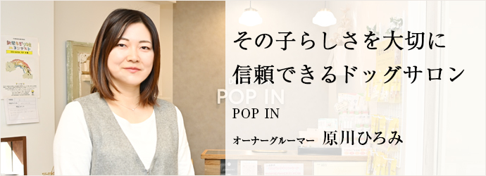 その子らしさを大切に　信頼できるドッグサロン
POP IN オーナーグルーマー 原川ひろみ