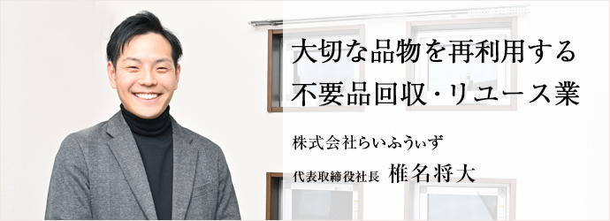 大切な品物を再利用する　不要品回収・リユース業
株式会社らいふうぃず 代表取締役社長 椎名将大