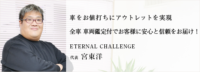 車をお値打ちにアウトレットを実現　全車 車両鑑定付でお客様に安心と信頼をお届け！
ETERNAL CHALLENGE 代表 宮東洋