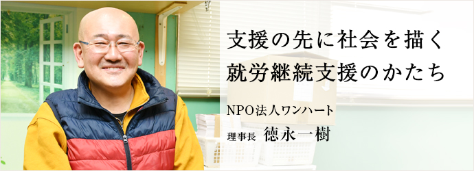 支援の先に社会を描く　就労継続支援のかたち
NPO法人ワンハート 理事長 徳永一樹
