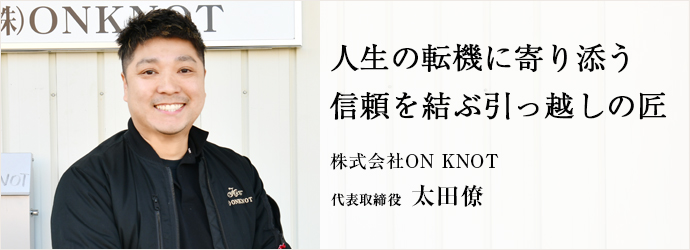 人生の転機に寄り添う　信頼を結ぶ引っ越しの匠
株式会社ON KNOT 代表取締役 太田僚