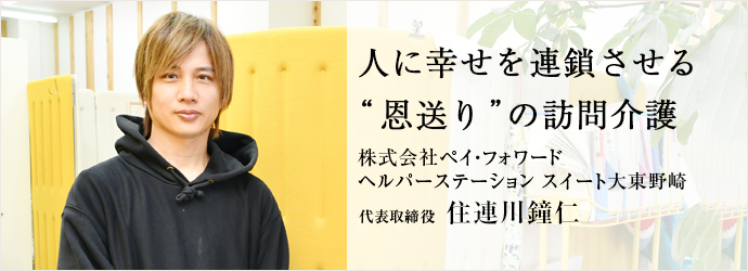人に幸せを連鎖させる　“恩送り”の訪問介護
株式会社ペイ・フォワード／ヘルパーステーション スイート大東野崎 代表取締役 住連川鐘仁