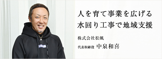 人を育て事業を広げる　水回り工事で地域支援
株式会社松風 代表取締役 中泉和喜