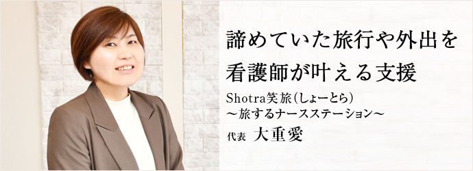 諦めていた旅行や外出を　看護師が叶える支援
Shotra笑旅（しょーとら） ～旅するナースステーション～ 代表 大重愛