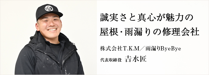 誠実さと真心が魅力の　屋根・雨漏りの修理会社
株式会社T.K.M／雨漏りByeBye 代表取締役 𠮷水匠