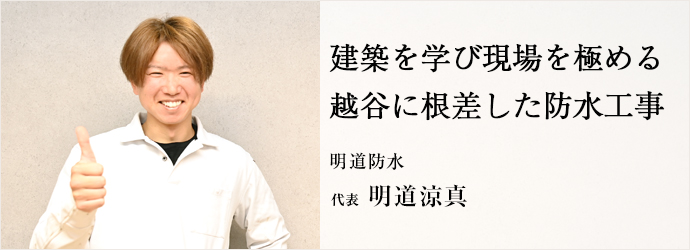 建築を学び現場を極める　越谷に根差した防水工事
明道防水 代表 明道涼真