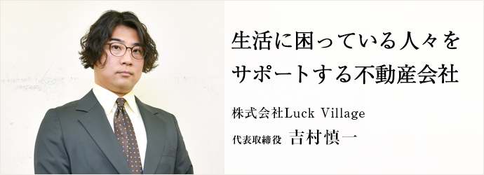 生活に困っている人々を　サポートする不動産会社
株式会社Luck Village 代表取締役 吉村慎一