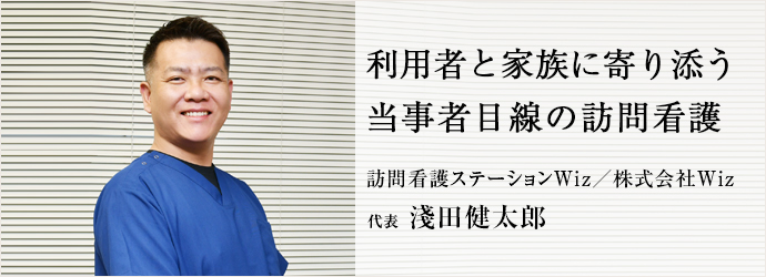 利用者と家族に寄り添う　当事者目線の訪問看護
訪問看護ステーションWiz／株式会社Wiz 代表 淺田健太郎