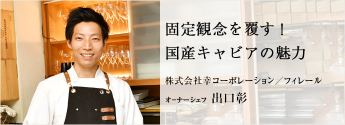 固定観念を覆す！　国産キャビアの魅力
株式会社幸コーポレーション／フィレール オ－ナーシェフ 出口彰