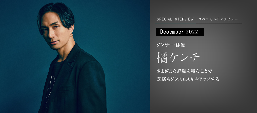 さまざまな経験を積むことで 芝居もダンスもスキルアップする ダンサー・俳優 橘ケンチ さまざまな経験を積むことで 芝居もダンスもスキルアップする ダンサー・俳優 橘ケンチ