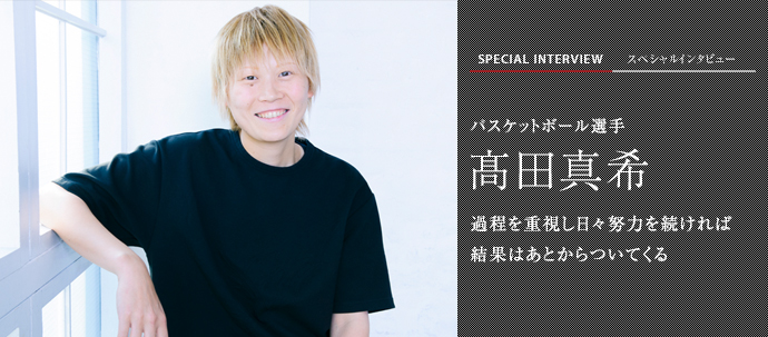 過程を重視し日々努力を続ければ 結果はあとからついてくる
バスケットボール選手 髙田真希